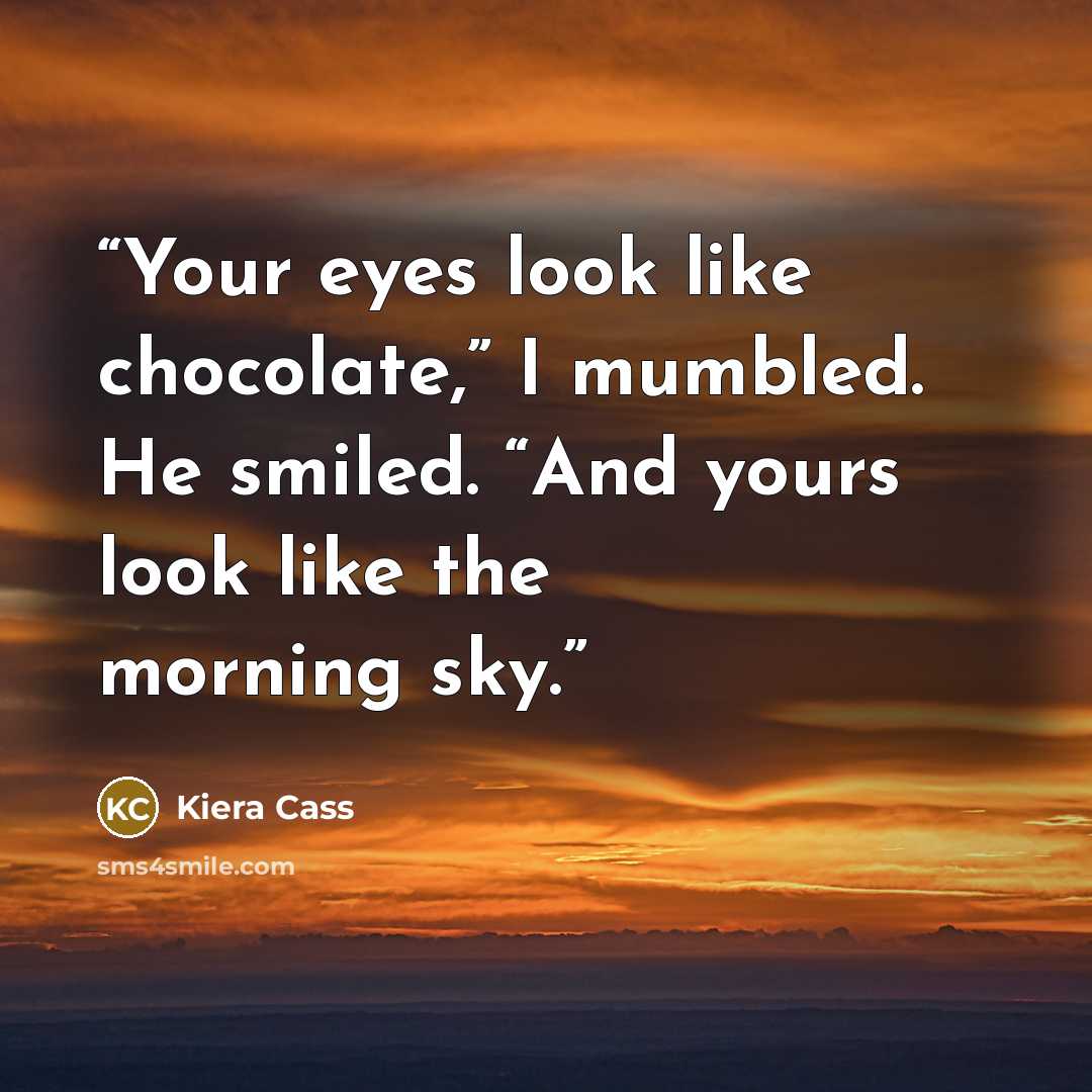 “Your eyes look like chocolate,” I mumbled. He smiled. “And yours look like the morning sky.” quote by Kiera Cass