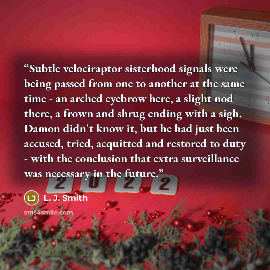 “Subtle velociraptor sisterhood signals were being passed from one to another at the same time - an arched eyebrow here, a slight nod there, a frown and shrug ending with a sigh. Damon didn't know it, but he had just been accused, tried, acquitted and restored to duty - with the conclusion that…” quote by L. J. Smith