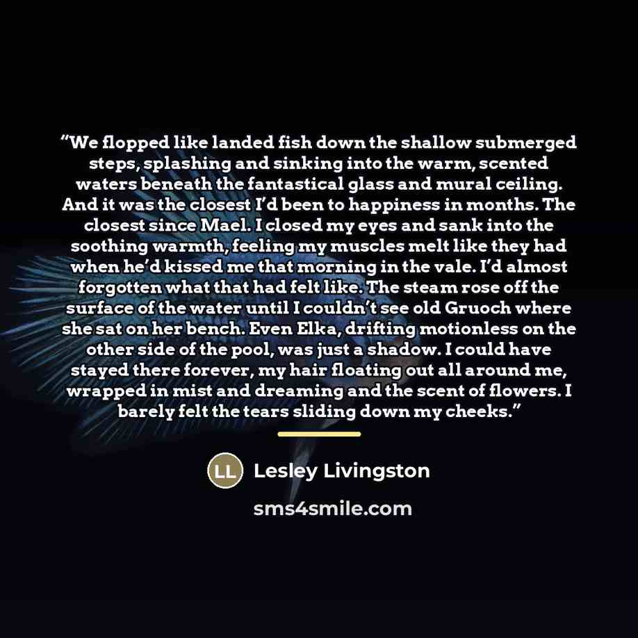 “We flopped like landed fish down the shallow submerged steps, splashing and sinking into the warm, scented waters beneath the fantastical glass and mural ceiling. And it was the closest I’d been to happiness in months. The closest since Mael. I closed my eyes and sank into the soothing warmth…” quote by Lesley Livingston