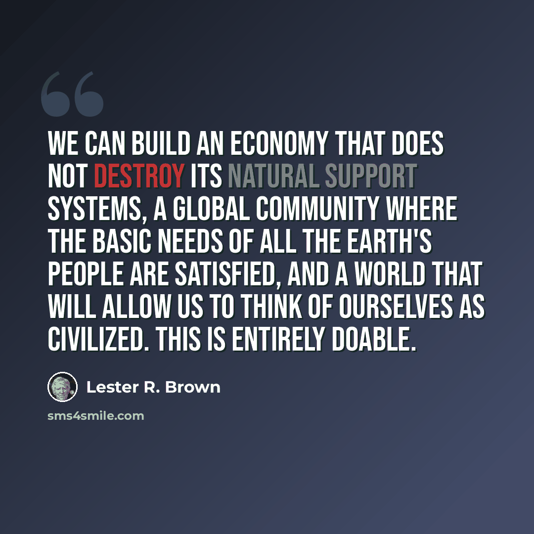 “We can build an economy that does not destroy its natural support systems, a global community where the basic needs of all the Earth's people are satisfied, and a world that will allow us to think of ourselves as civilized. This is entirely doable.” quote by Lester R. Brown