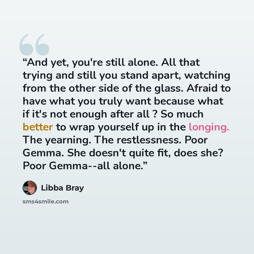 “And yet, you're still alone. All that trying and still you stand apart, watching from the other side of the glass. Afraid to have what you truly want because what if it's not enough after all ? So much better to wrap yourself up in the longing. The yearning. The restlessness. Poor Gemma. She…” quote by Libba Bray