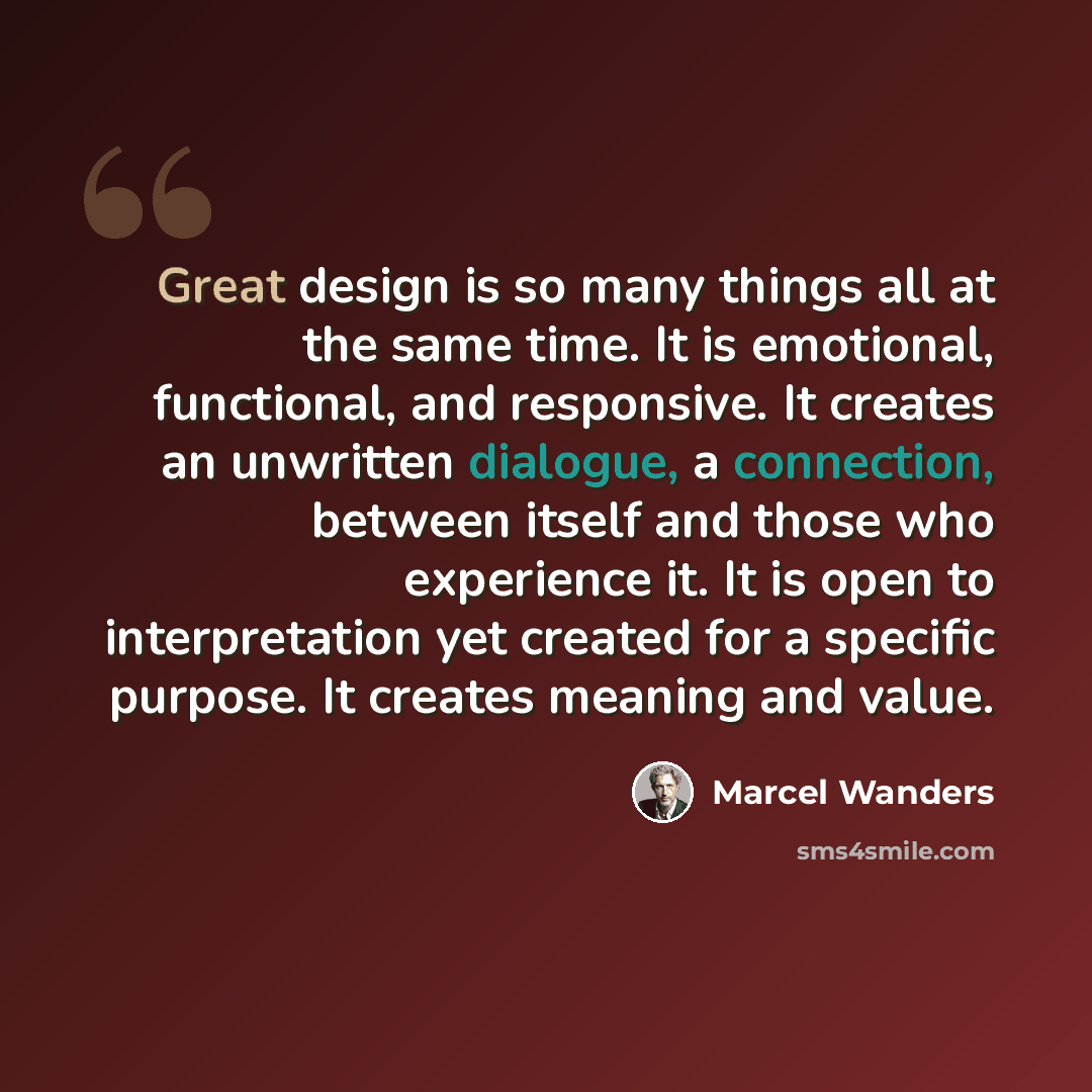 “Great design is so many things all at the same time. It is emotional, functional, and responsive. It creates an unwritten dialogue, a connection, between itself and those who experience it. It is open to interpretation yet created for a specific purpose. It creates meaning and value.” quote by Marcel Wanders