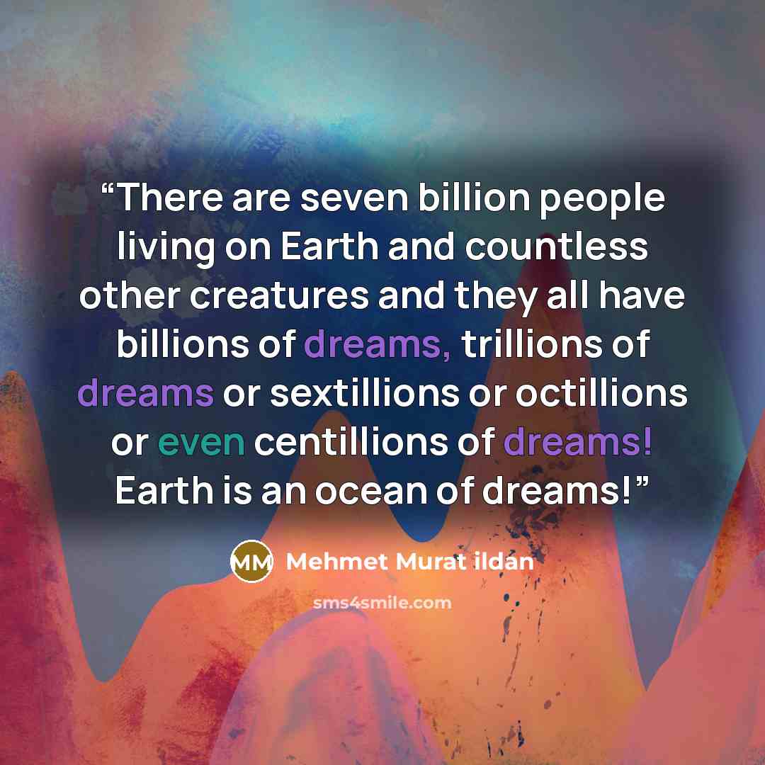 “There are seven billion people living on Earth and countless other creatures and they all have billions of dreams, trillions of dreams or sextillions or octillions or even centillions of dreams! Earth is an ocean of dreams!” quote by Mehmet Murat ildan