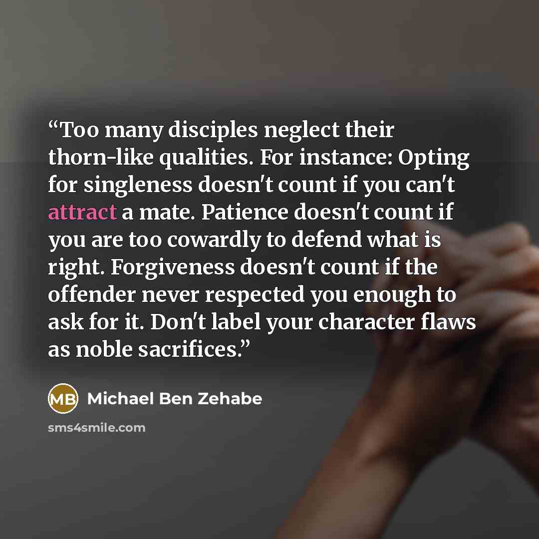“Too many disciples neglect their thorn-like qualities. For instance: Opting for singleness doesn't count if you can't attract a mate. Patience doesn't count if you are too cowardly to defend what is right. Forgiveness doesn't count if the offender never respected you enough to ask for it. Don't…” quote by Michael Ben Zehabe