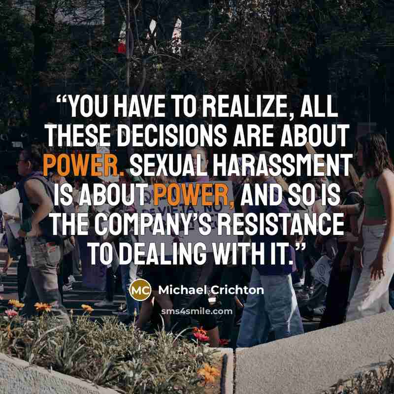 “You have to realize, all these decisions are about power. Sexual harassment is about power, and so is the company’s resistance to dealing with it.” quote by Michael Crichton