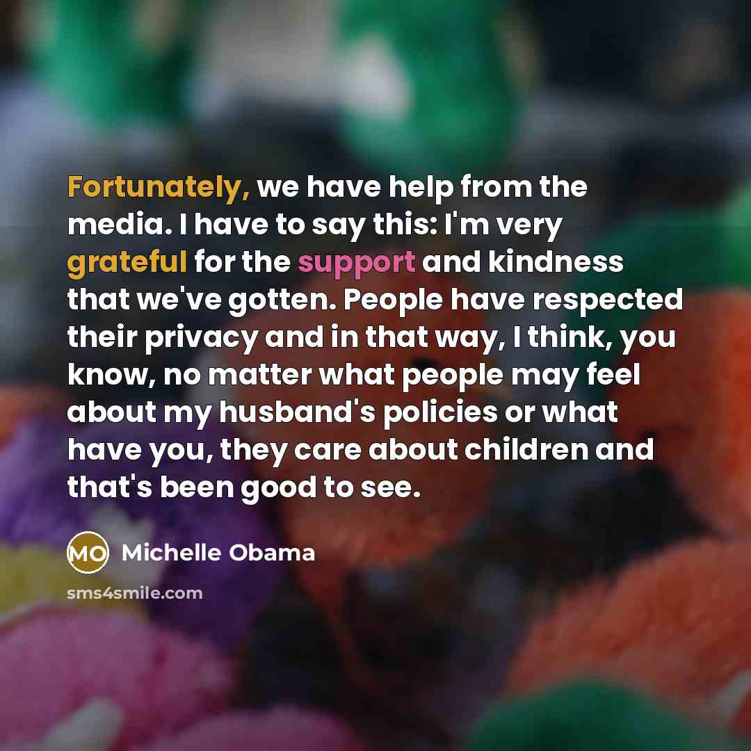 “Fortunately, we have help from the media. I have to say this: I'm very grateful for the support and kindness that we've gotten. People have respected their privacy and in that way, I think, you know, no matter what people may feel about my husband's policies or what have you, they care about…” quote by Michelle Obama