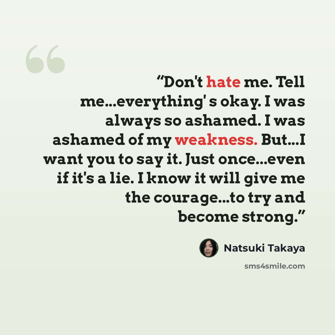 “Don't hate me. Tell me...everything' s okay. I was always so ashamed. I was ashamed of my weakness. But...I want you to say it. Just once...even if it's a lie. I know it will give me the courage...to try and become strong.” quote by Natsuki Takaya