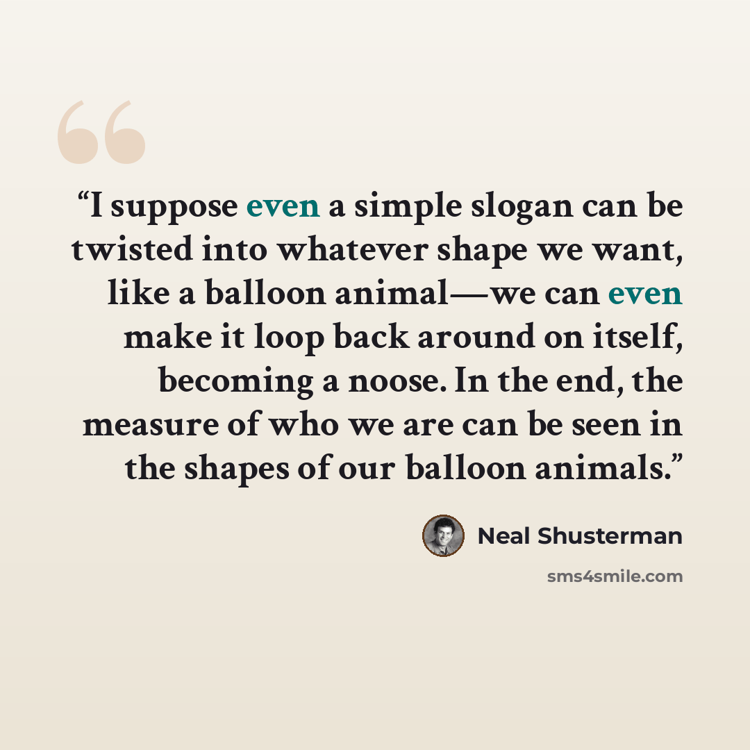 “I suppose even a simple slogan can be twisted into whatever shape we want, like a balloon animal—we can even make it loop back around on itself, becoming a noose. In the end, the measure of who we are can be seen in the shapes of our balloon animals.” quote by Neal Shusterman
