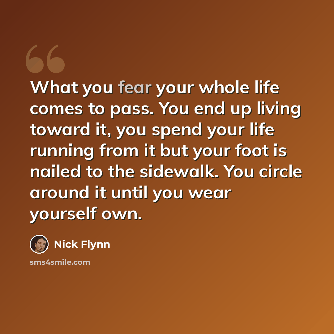 “What you fear your whole life comes to pass. You end up living toward it, you spend your life running from it but your foot is nailed to the sidewalk. You circle around it until you wear yourself own.” quote by Nick Flynn