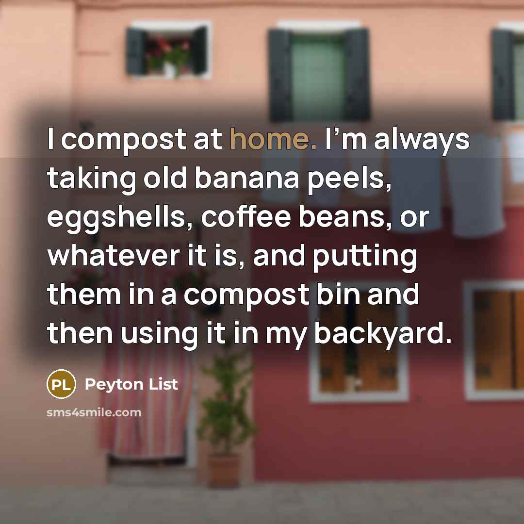 “I compost at home. I'm always taking old banana peels, eggshells, coffee beans, or whatever it is, and putting them in a compost bin and then using it in my backyard.” quote by Peyton List