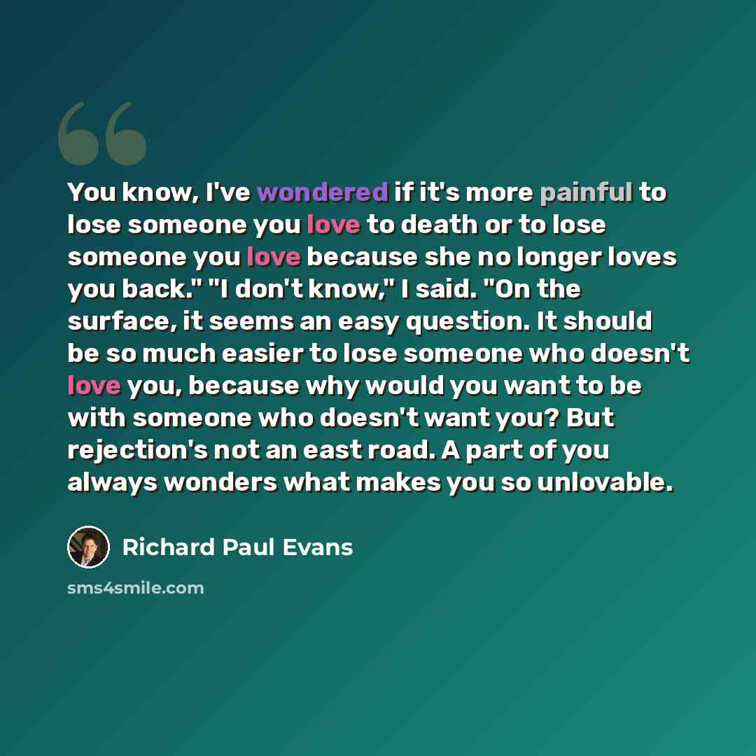 “You know, I've wondered if it's more painful to lose someone you love to death or to lose someone you love because she no longer loves you back." "I don't know," I said. "On the surface, it seems an easy question. It should be so much easier to lose someone who doesn't love you, because why would…” quote by Richard Paul Evans