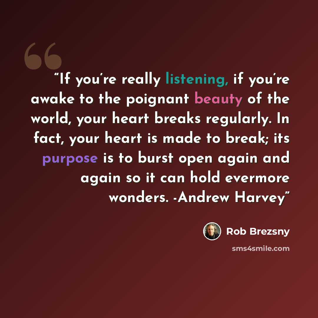 “If you’re really listening, if you’re awake to the poignant beauty of the world, your heart breaks regularly. In fact, your heart is made to break; its purpose is to burst open again and again so it can hold evermore wonders. -Andrew Harvey” quote by Rob Brezsny