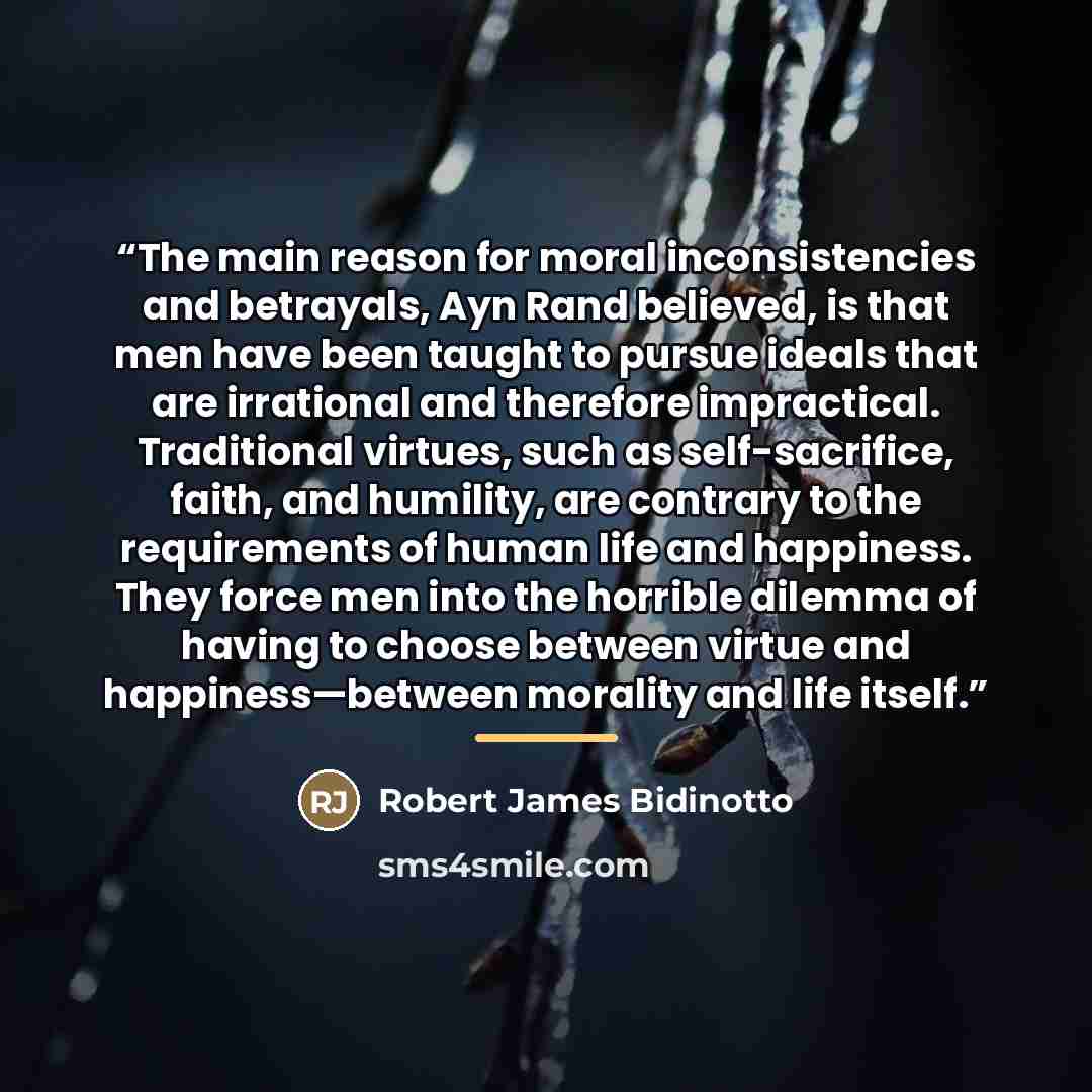 “The main reason for moral inconsistencies and betrayals, Ayn Rand believed, is that men have been taught to pursue ideals that are irrational and therefore impractical. Traditional virtues, such as self-sacrifice, faith, and humility, are contrary to the requirements of human life and happiness…” quote by Robert James Bidinotto
