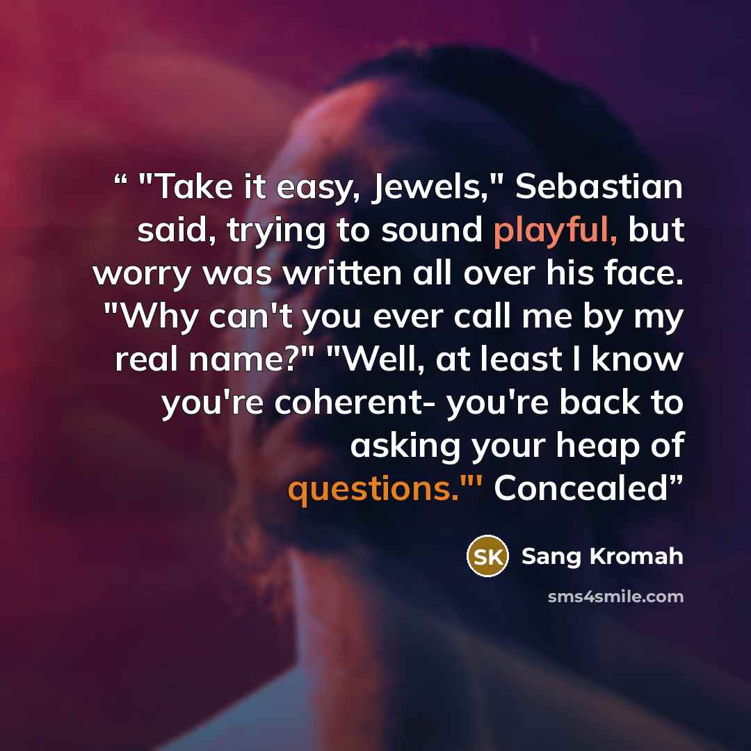 “"Take it easy, Jewels," Sebastian said, trying to sound playful, but worry was written all over his face. "Why can't you ever call me by my real name?" "Well, at least I know you're coherent- you're back to asking your heap of questions."' Concealed” quote by Sang Kromah