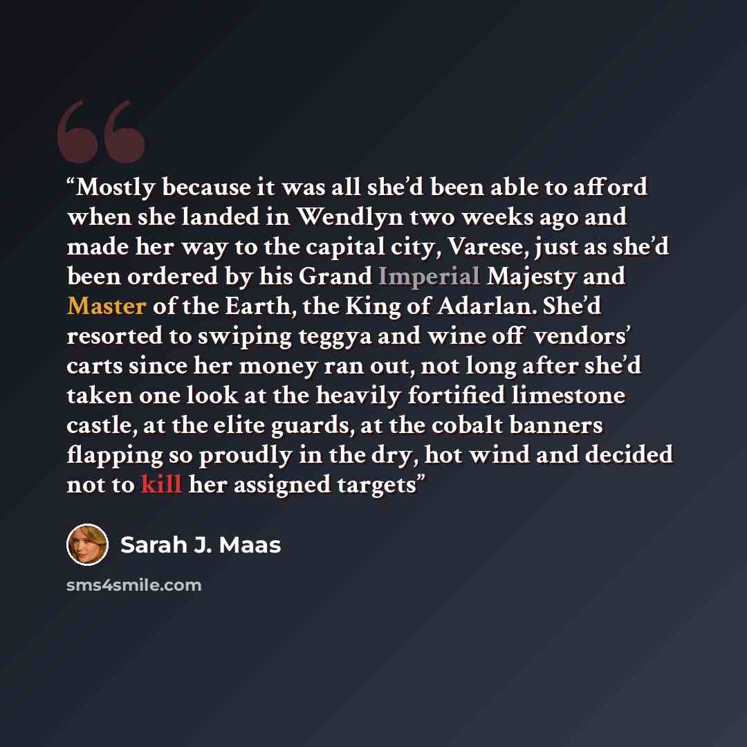 “Mostly because it was all she’d been able to afford when she landed in Wendlyn two weeks ago and made her way to the capital city, Varese, just as she’d been ordered by his Grand Imperial Majesty and Master of the Earth, the King of Adarlan. She’d resorted to swiping teggya and wine off vendors’…” quote by Sarah J. Maas
