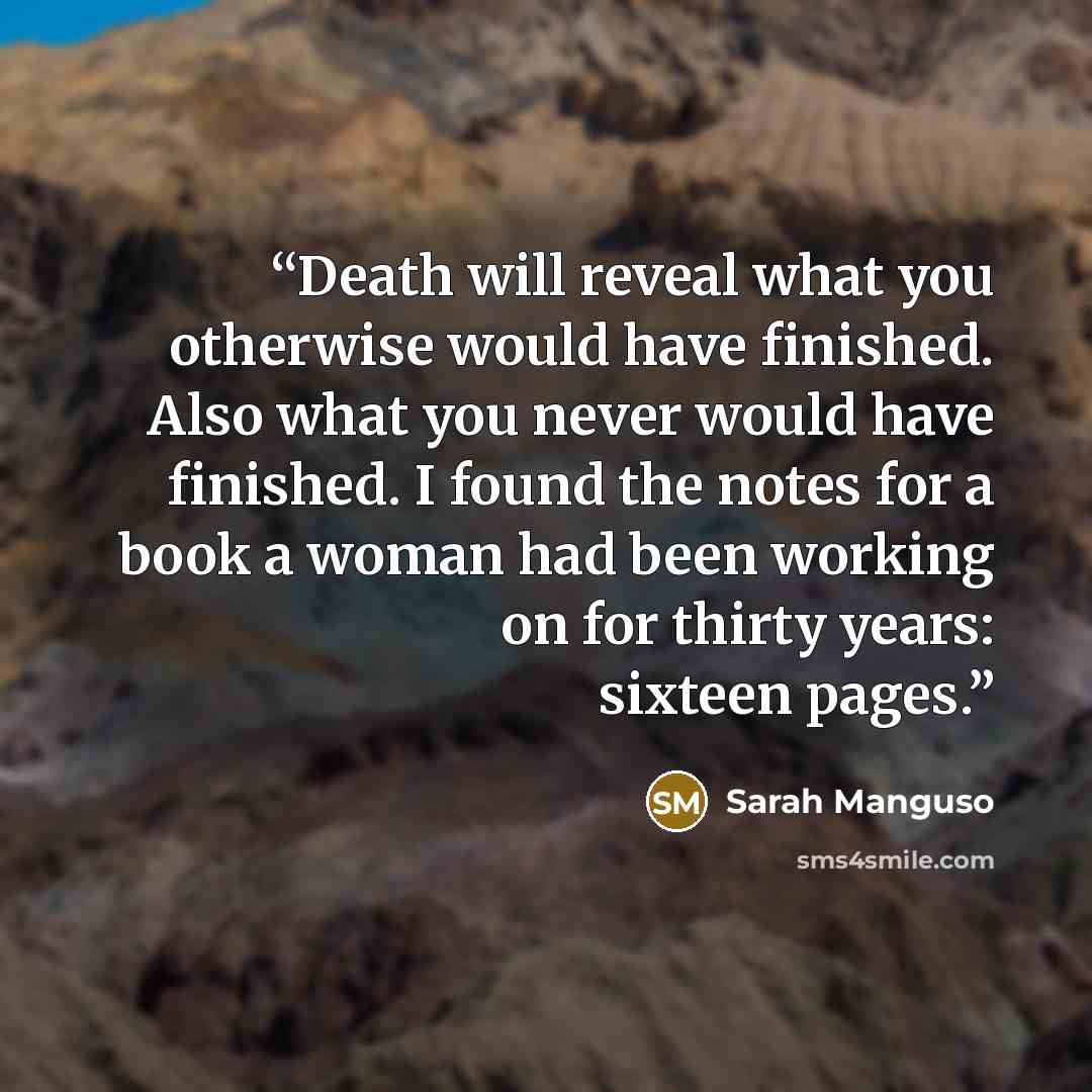 “Death will reveal what you otherwise would have finished. Also what you never would have finished. I found the notes for a book a woman had been working on for thirty years: sixteen pages.” quote by Sarah Manguso