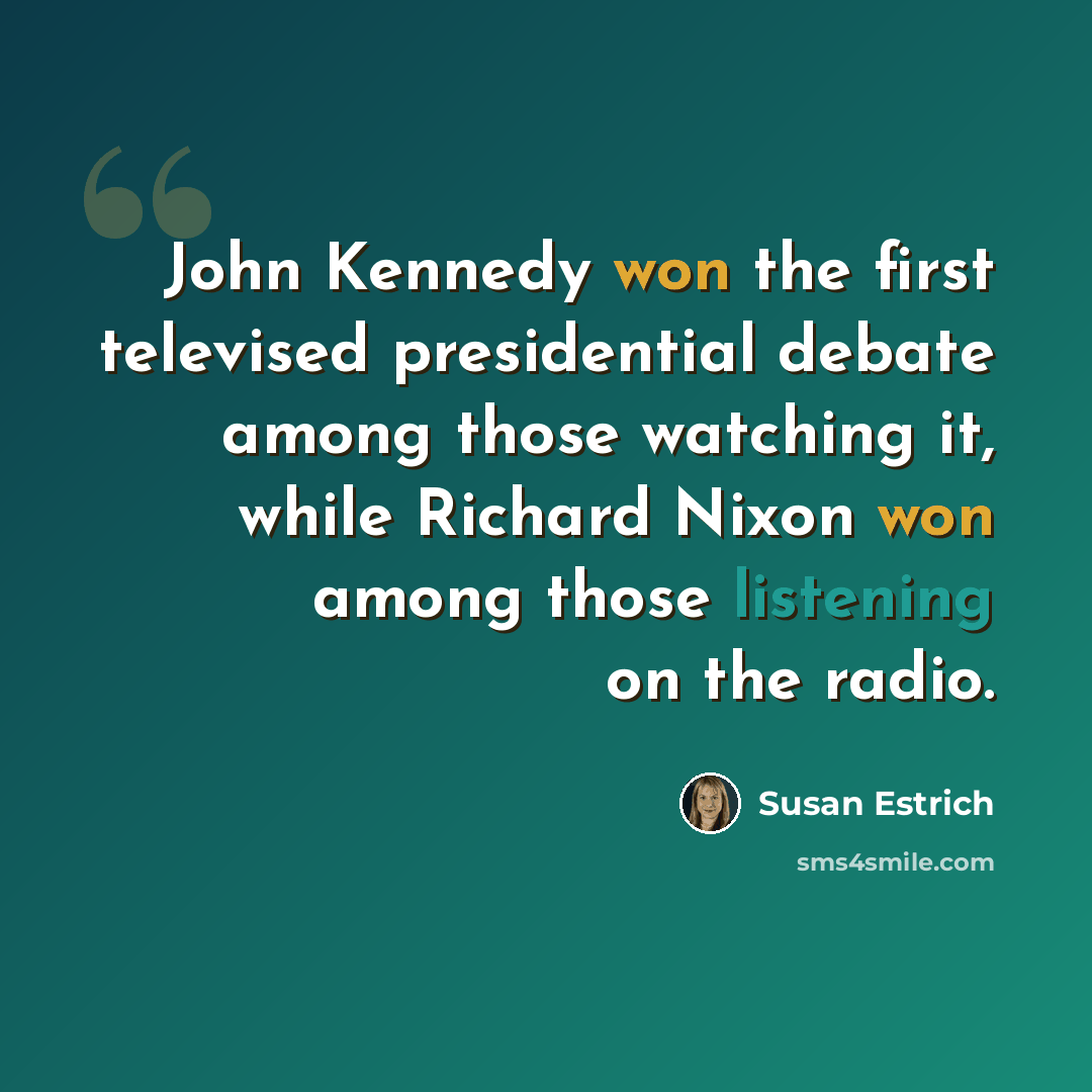 “John Kennedy won the first televised presidential debate among those watching it, while Richard Nixon won among those listening on the radio.” quote by Susan Estrich