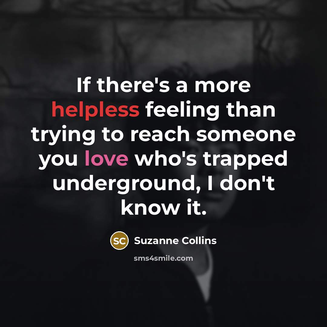 “If there's a more helpless feeling than trying to reach someone you love who's trapped underground, I don't know it.” quote by Suzanne Collins
