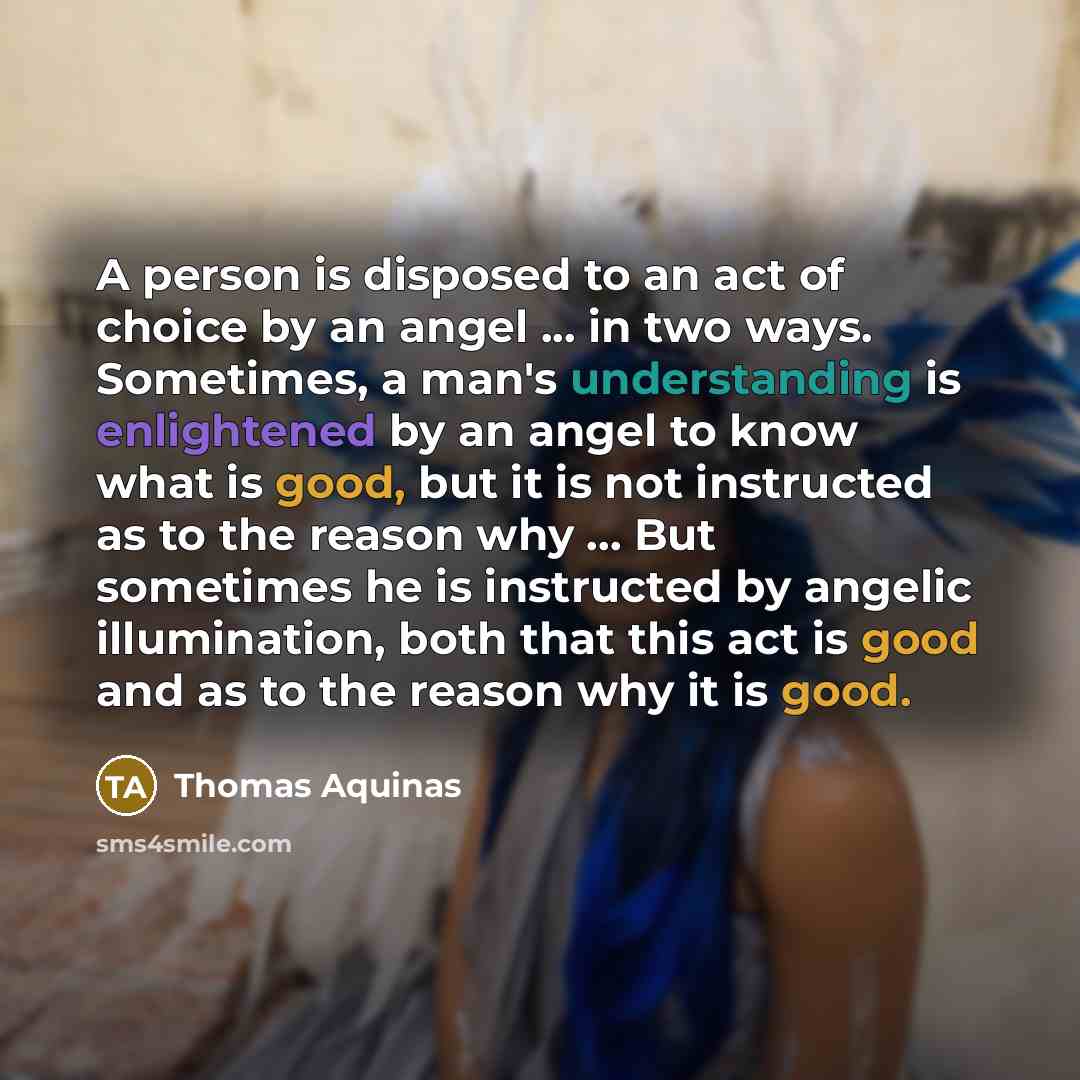“A person is disposed to an act of choice by an angel ... in two ways. Sometimes, a man's understanding is enlightened by an angel to know what is good, but it is not instructed as to the reason why ... But sometimes he is instructed by angelic illumination, both that this act is good and as to the…” quote by Thomas Aquinas