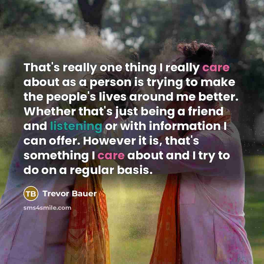 “That's really one thing I really care about as a person is trying to make the people's lives around me better. Whether that's just being a friend and listening or with information I can offer. However it is, that's something I care about and I try to do on a regular basis.” quote by Trevor Bauer