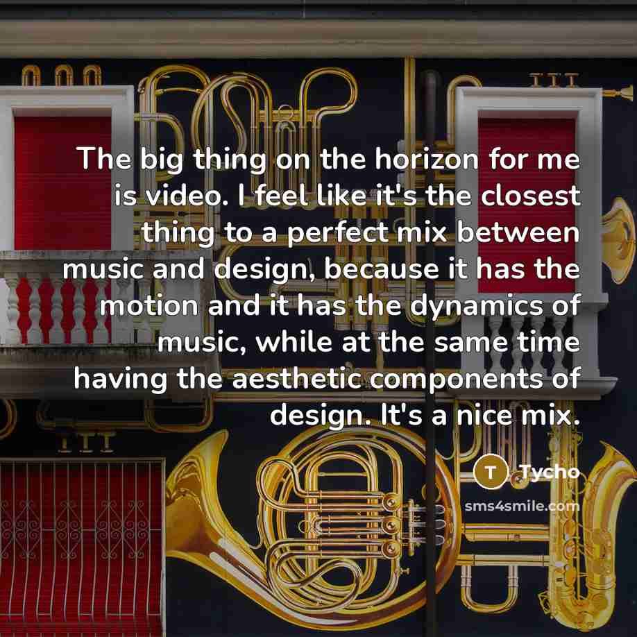 “The big thing on the horizon for me is video. I feel like it's the closest thing to a perfect mix between music and design, because it has the motion and it has the dynamics of music, while at the same time having the aesthetic components of design. It's a nice mix.” quote by Tycho