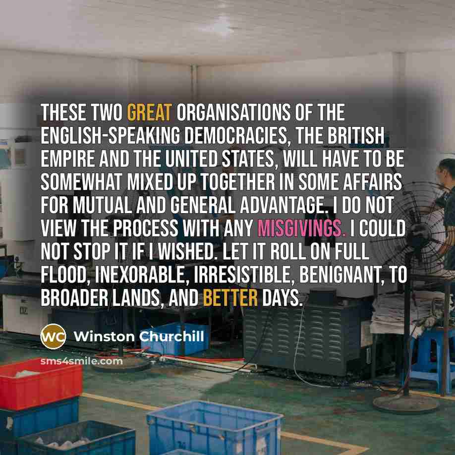 “These two great organisations of the English-speaking democracies, the British Empire and the United States, will have to be somewhat mixed up together in some affairs for mutual and general advantage. I do not view the process with any misgivings. I could not stop it if I wished. Let it roll on…” quote by Winston Churchill