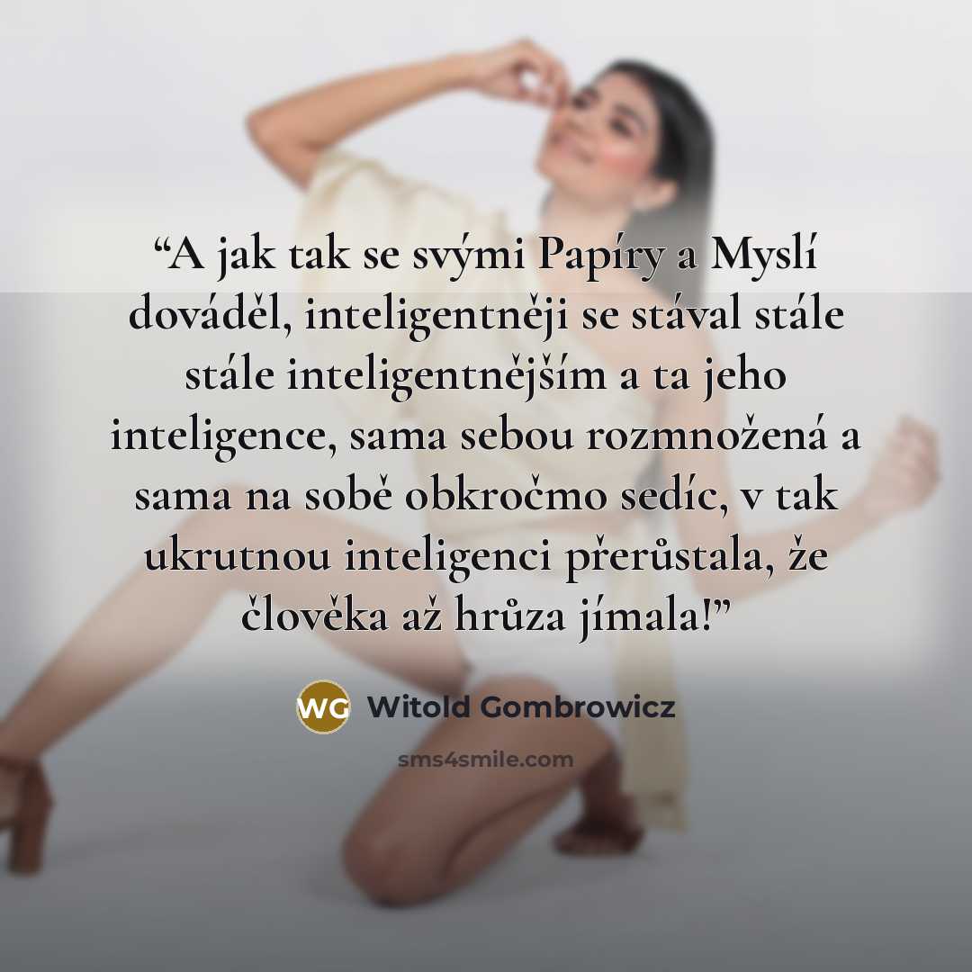 “A jak tak se svými Papíry a Myslí dováděl, inteligentněji se stával stále stále inteligentnějším a ta jeho inteligence, sama sebou rozmnožená a sama na sobě obkročmo sedíc, v tak ukrutnou inteligenci přerůstala, že člověka až hrůza jímala!” quote by Witold Gombrowicz