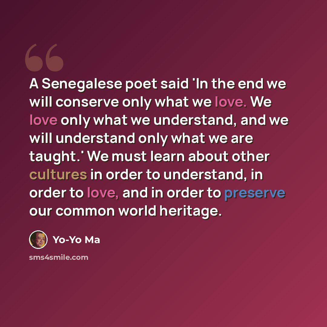 “A Senegalese poet said 'In the end we will conserve only what we love. We love only what we understand, and we will understand only what we are taught.' We must learn about other cultures in order to understand, in order to love, and in order to preserve our common world heritage.” quote by Yo-Yo Ma
