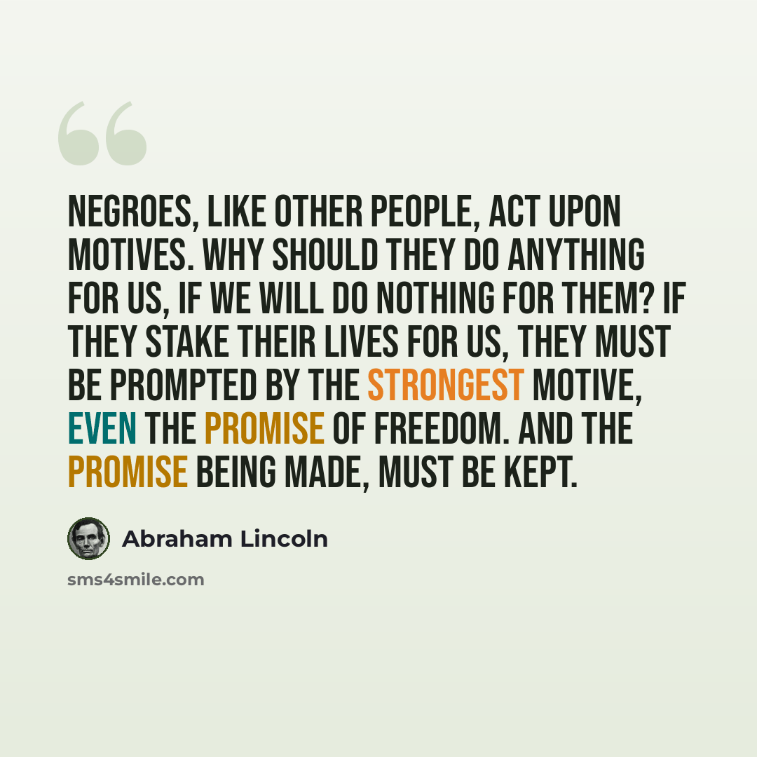 “Negroes, like other people, act upon motives. Why should they do anything for us, if we will do nothing for them? If they stake their lives for us, they must be prompted by the strongest motive, even the promise of freedom. And the promise being made, must be kept.” quote by Abraham Lincoln