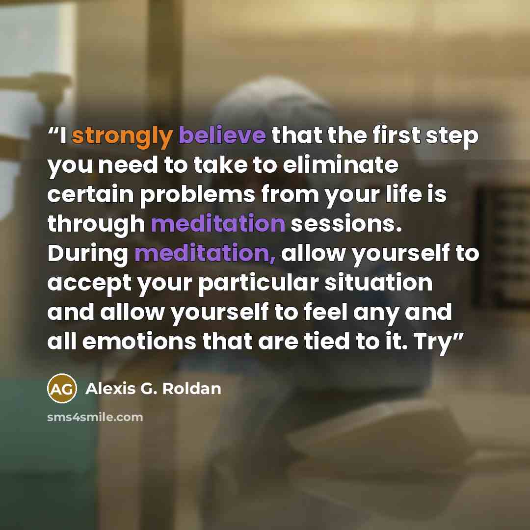 “I strongly believe that the first step you need to take to eliminate certain problems from your life is through meditation sessions. During meditation, allow yourself to accept your particular situation and allow yourself to feel any and all emotions that are tied to it. Try” quote by Alexis G. Roldan