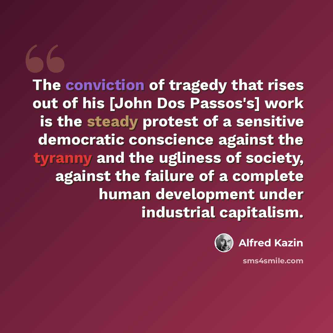 “The conviction of tragedy that rises out of his [John Dos Passos's] work is the steady protest of a sensitive democratic conscience against the tyranny and the ugliness of society, against the failure of a complete human development under industrial capitalism.” quote by Alfred Kazin