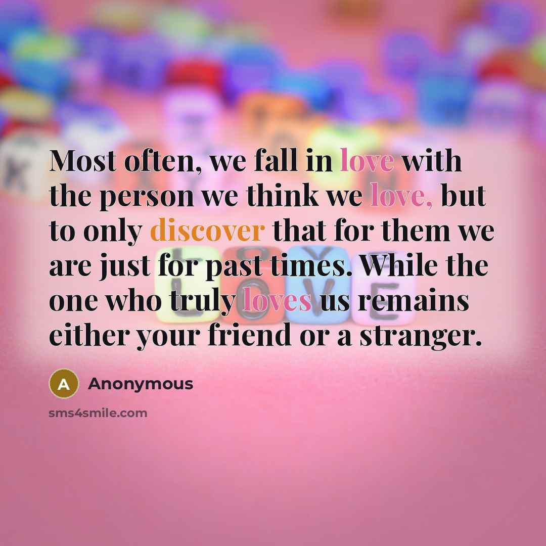 “Most often, we fall in love with the person we think we love, but to only discover that for them we are just for past times. While the one who truly loves us remains either your friend or a stranger.” quote by Anonymous