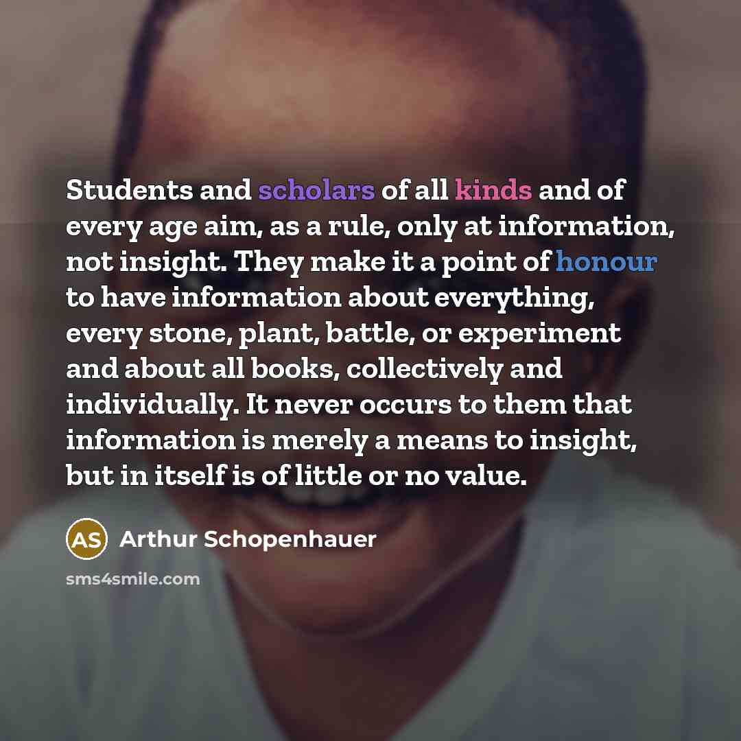 “Students and scholars of all kinds and of every age aim, as a rule, only at information, not insight. They make it a point of honour to have information about everything, every stone, plant, battle, or experiment and about all books, collectively and individually. It never occurs to them that…” quote by Arthur Schopenhauer