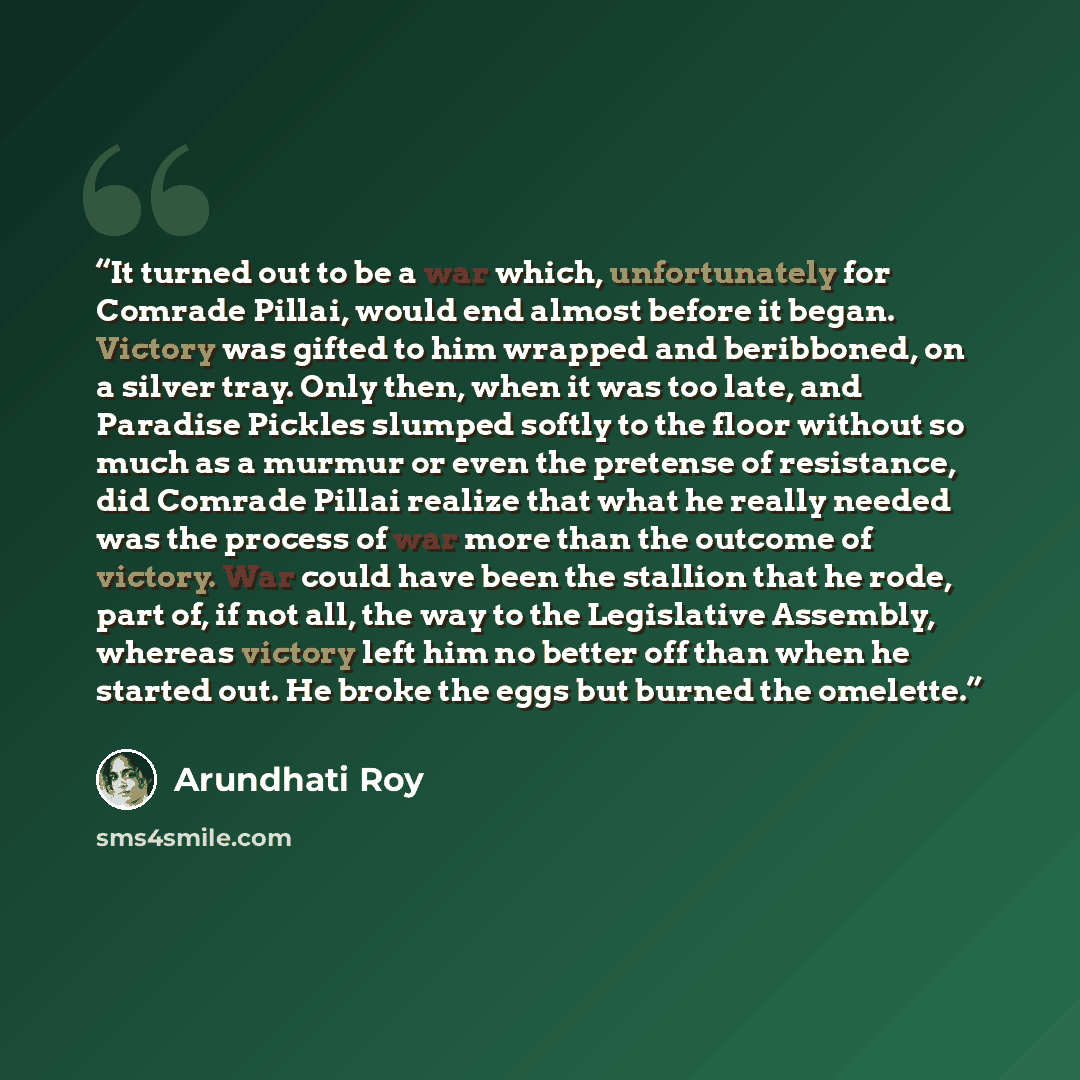 “It turned out to be a war which, unfortunately for Comrade Pillai, would end almost before it began. Victory was gifted to him wrapped and beribboned, on a silver tray. Only then, when it was too late, and Paradise Pickles slumped softly to the floor without so much as a murmur or even the…” quote by Arundhati Roy
