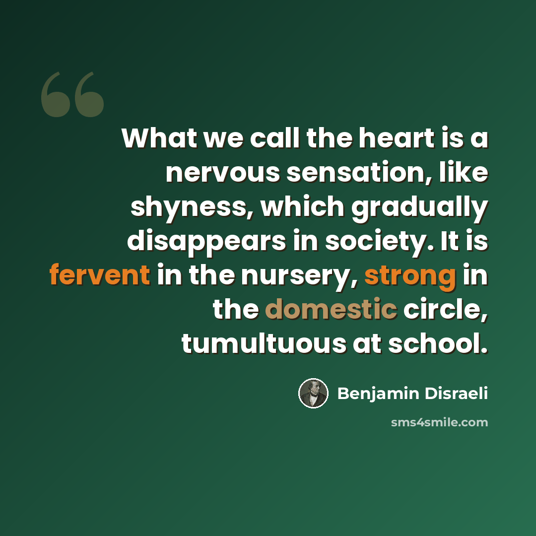 “What we call the heart is a nervous sensation, like shyness, which gradually disappears in society. It is fervent in the nursery, strong in the domestic circle, tumultuous at school.” quote by Benjamin Disraeli