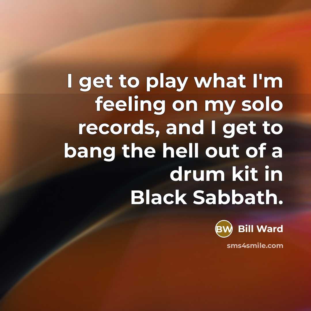 “I get to play what I'm feeling on my solo records, and I get to bang the hell out of a drum kit in Black Sabbath.” quote by Bill Ward