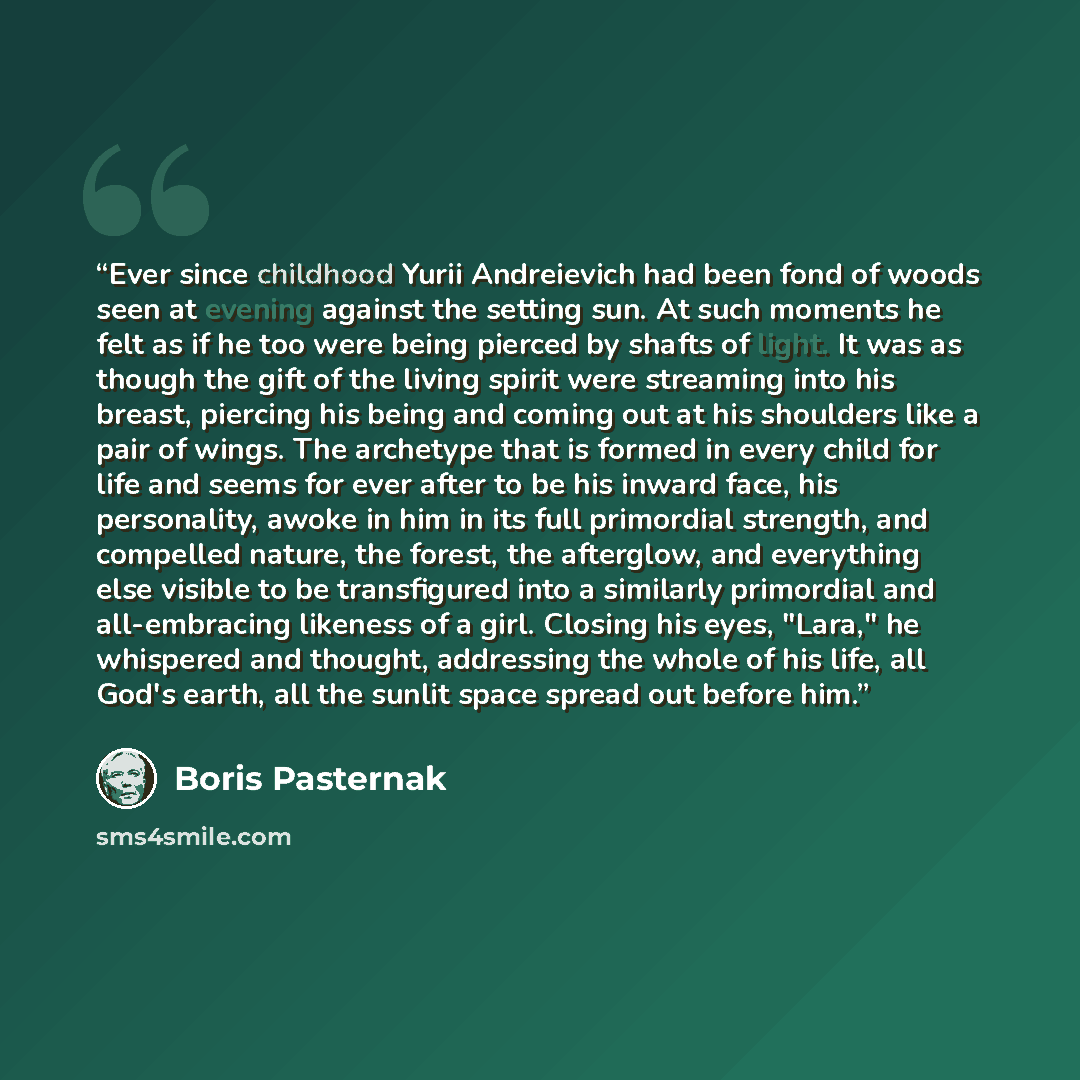 “Ever since childhood Yurii Andreievich had been fond of woods seen at evening against the setting sun. At such moments he felt as if he too were being pierced by shafts of light. It was as though the gift of the living spirit were streaming into his breast, piercing his being and coming out at his…” quote by Boris Pasternak