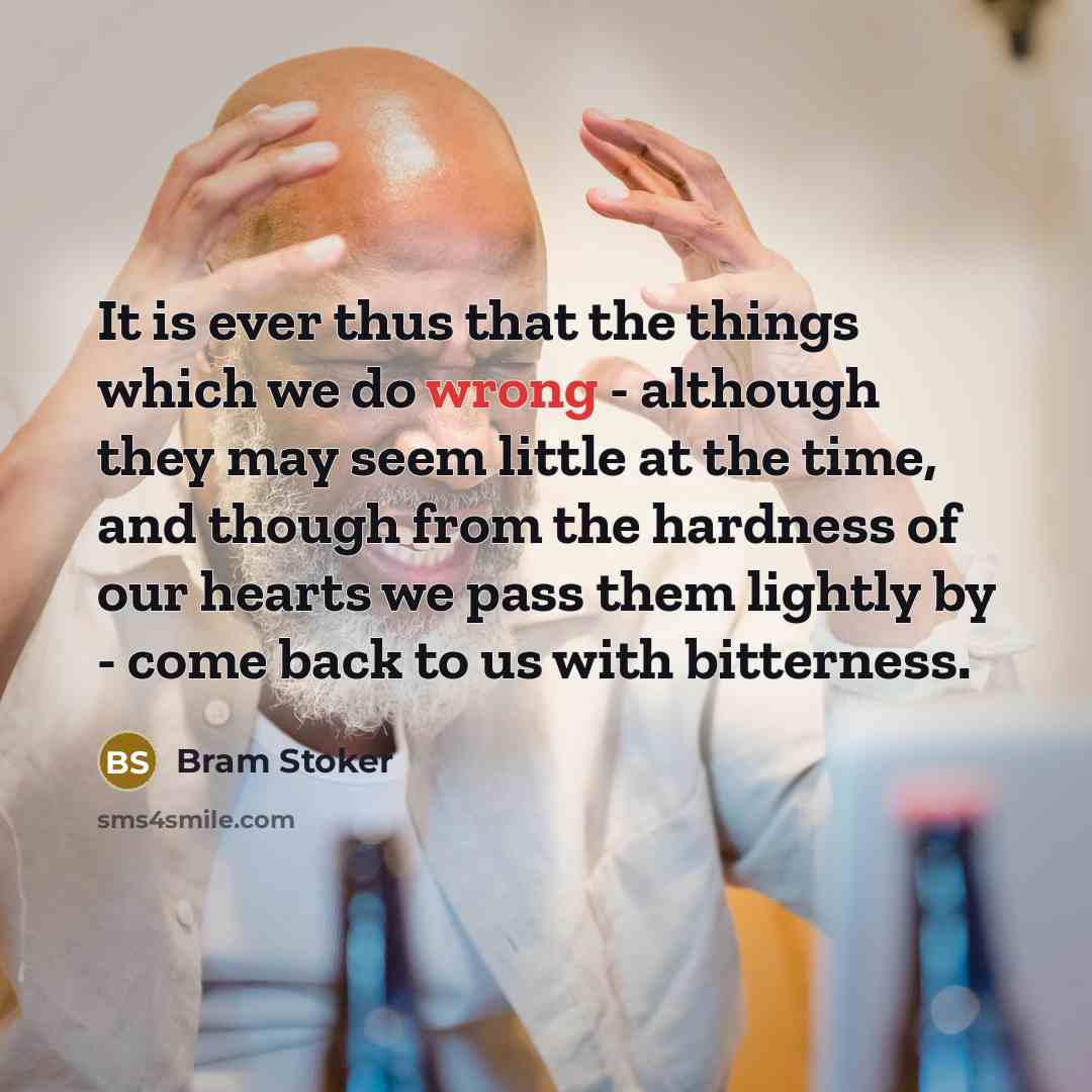 “It is ever thus that the things which we do wrong - although they may seem little at the time, and though from the hardness of our hearts we pass them lightly by - come back to us with bitterness.” quote by Bram Stoker