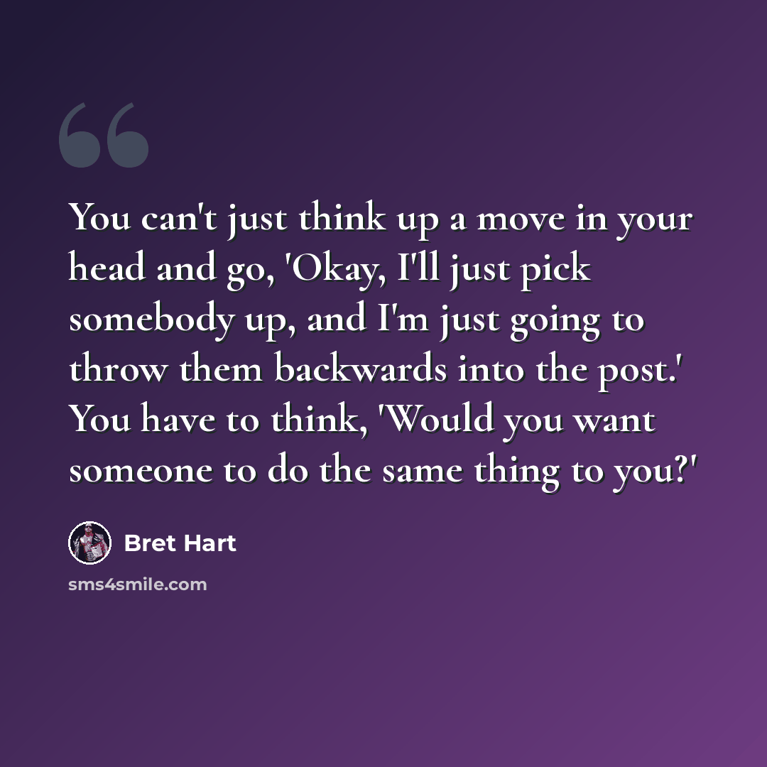 “You can't just think up a move in your head and go, 'Okay, I'll just pick somebody up, and I'm just going to throw them backwards into the post.' You have to think, 'Would you want someone to do the same thing to you?'” quote by Bret Hart