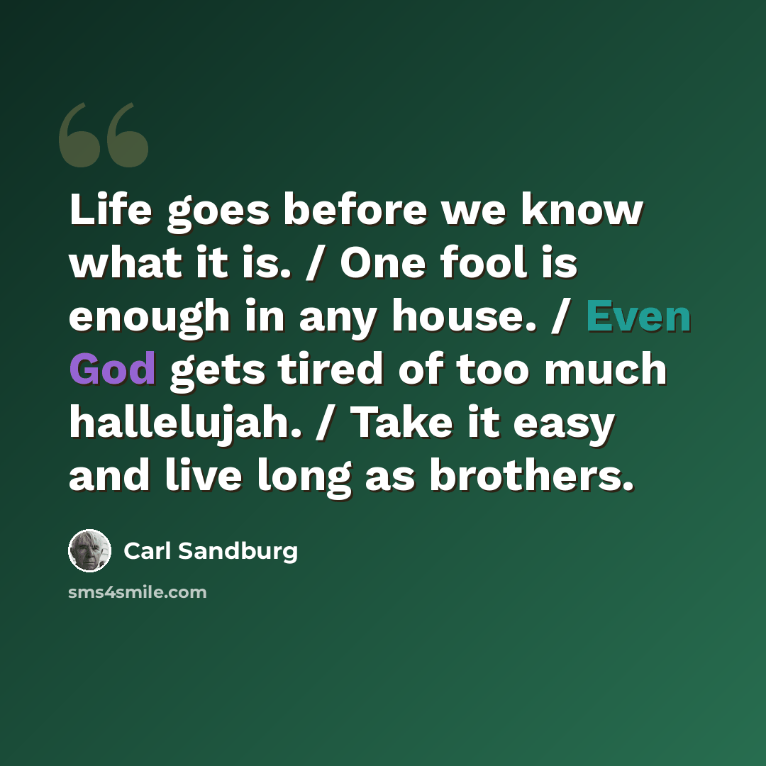 “Life goes before we know what it is. / One fool is enough in any house. / Even God gets tired of too much hallelujah. / Take it easy and live long as brothers.” quote by Carl Sandburg