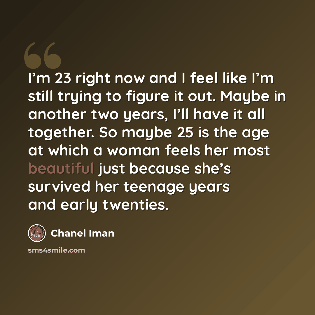 “I’m 23 right now and I feel like I’m still trying to figure it out. Maybe in another two years, I’ll have it all together. So maybe 25 is the age at which a woman feels her most beautiful just because she’s survived her teenage years and early twenties.” quote by Chanel Iman