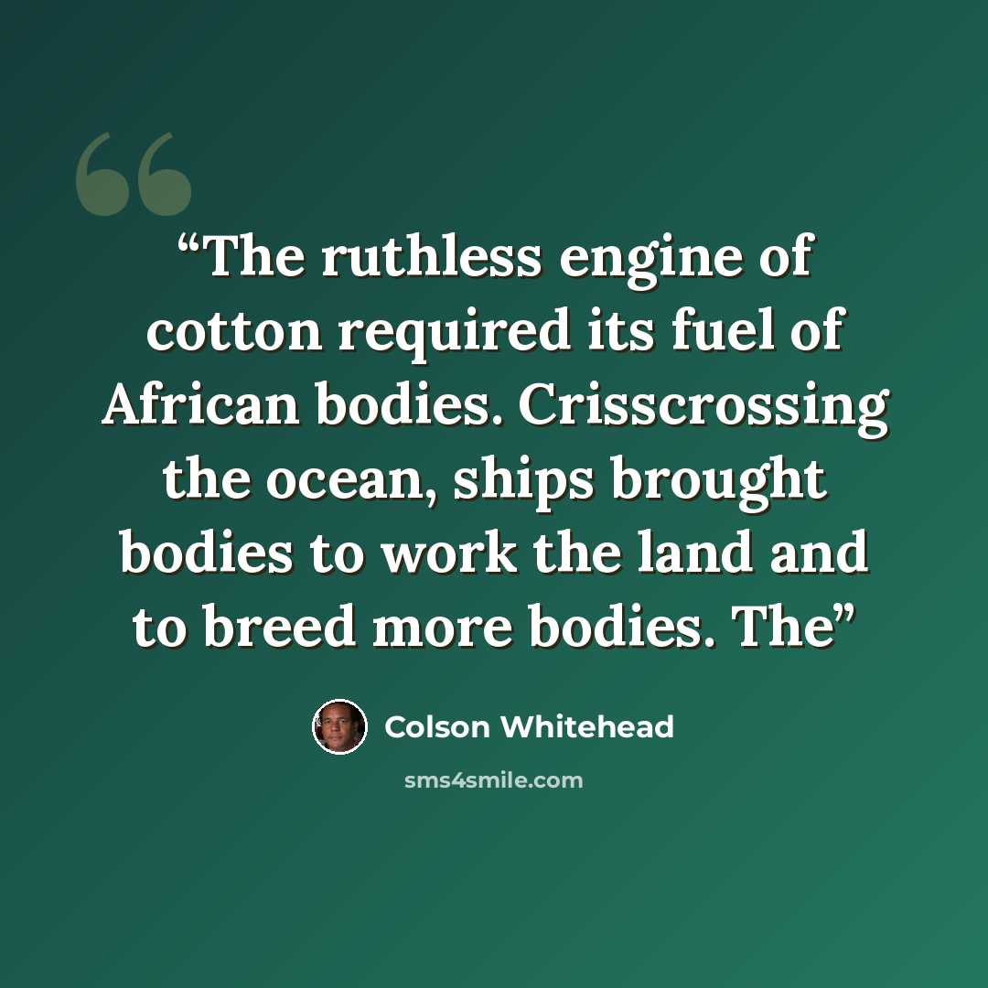 “The ruthless engine of cotton required its fuel of African bodies. Crisscrossing the ocean, ships brought bodies to work the land and to breed more bodies. The” quote by Colson Whitehead