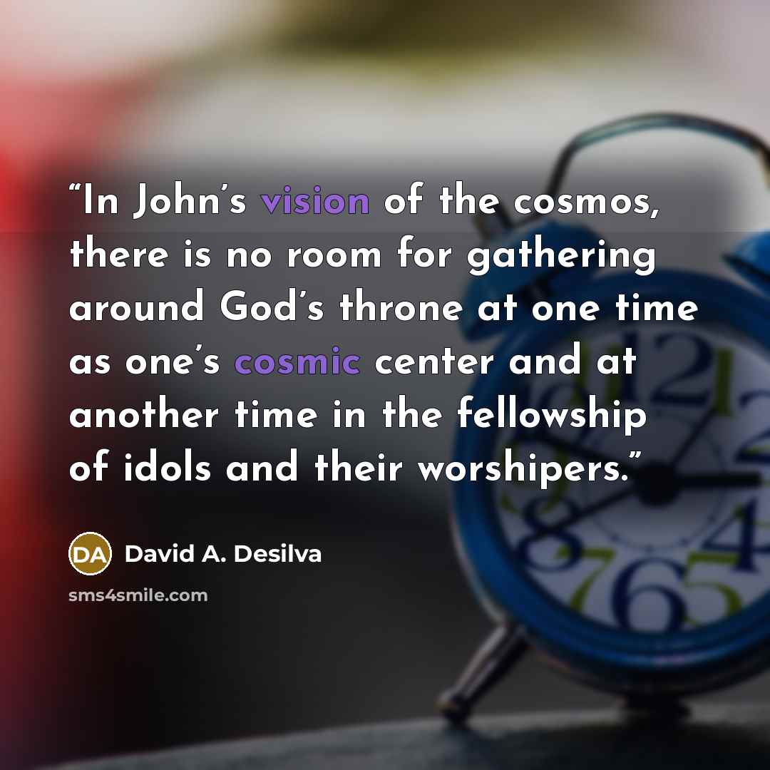 “In John’s vision of the cosmos, there is no room for gathering around God’s throne at one time as one’s cosmic center and at another time in the fellowship of idols and their worshipers.” quote by David A. Desilva