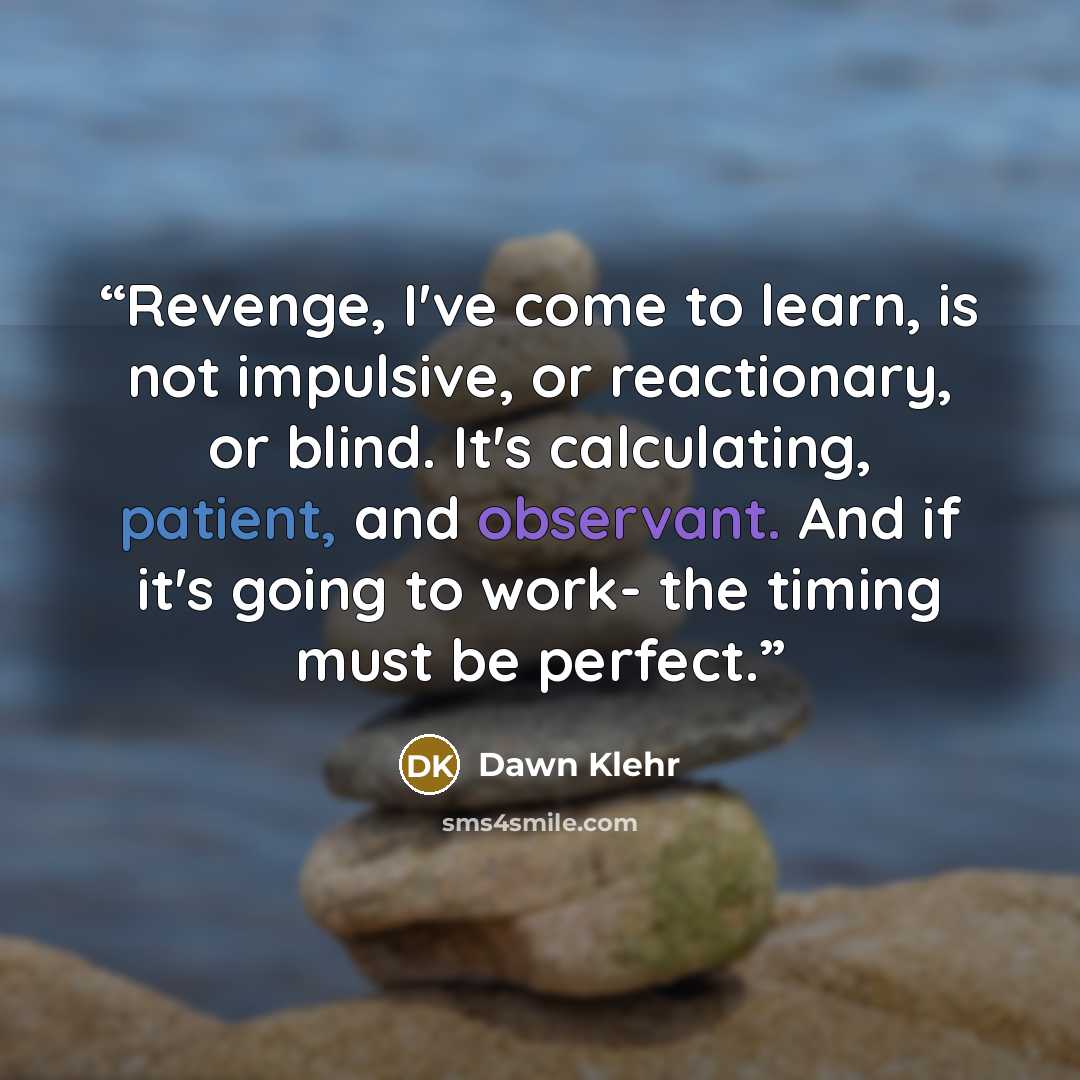 “Revenge, I've come to learn, is not impulsive, or reactionary, or blind. It's calculating, patient, and observant. And if it's going to work- the timing must be perfect.” quote by Dawn Klehr