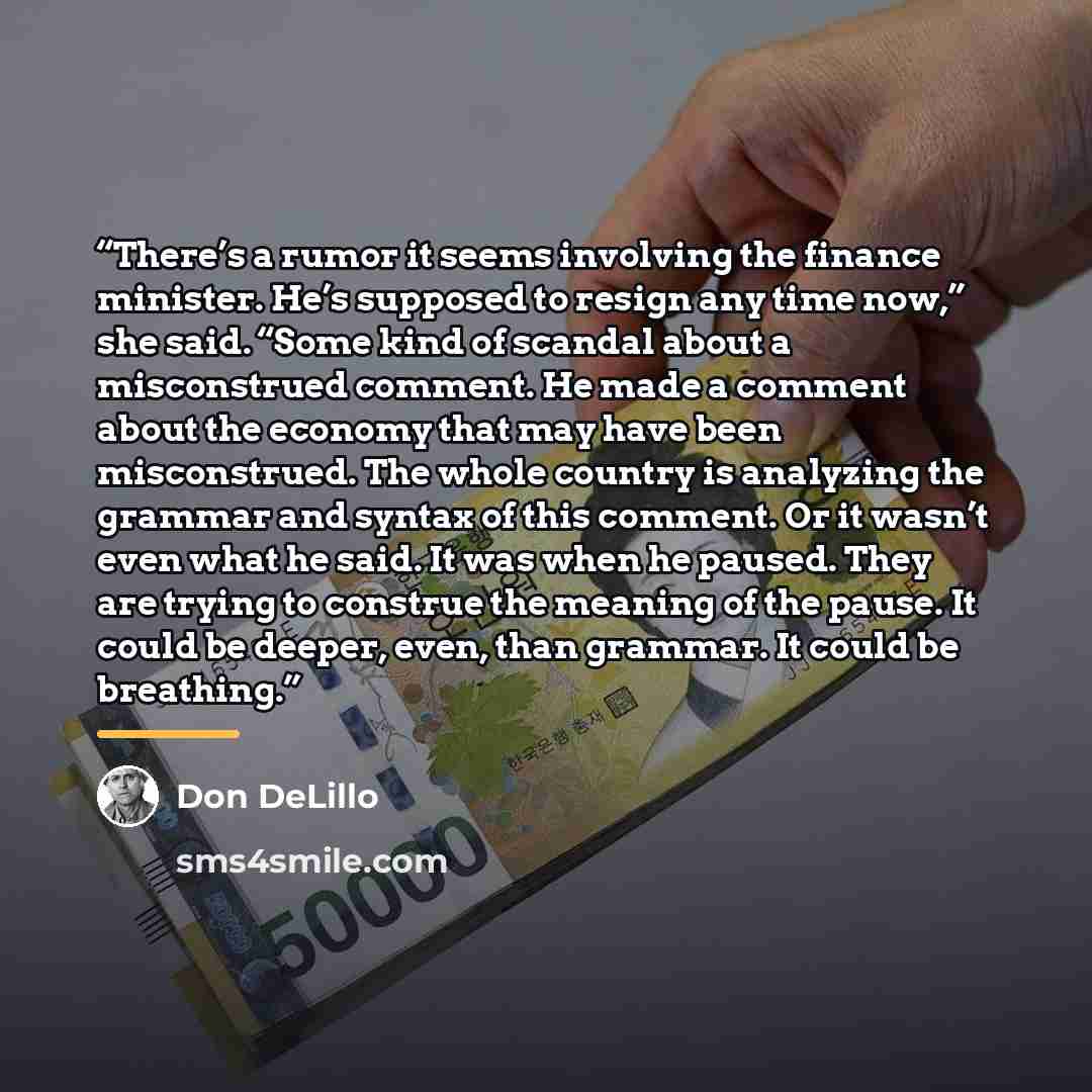 “There’s a rumor it seems involving the finance minister. He’s supposed to resign any time now,” she said. “Some kind of scandal about a misconstrued comment. He made a comment about the economy that may have been misconstrued. The whole country is analyzing the grammar and syntax of this comment…” quote by Don DeLillo