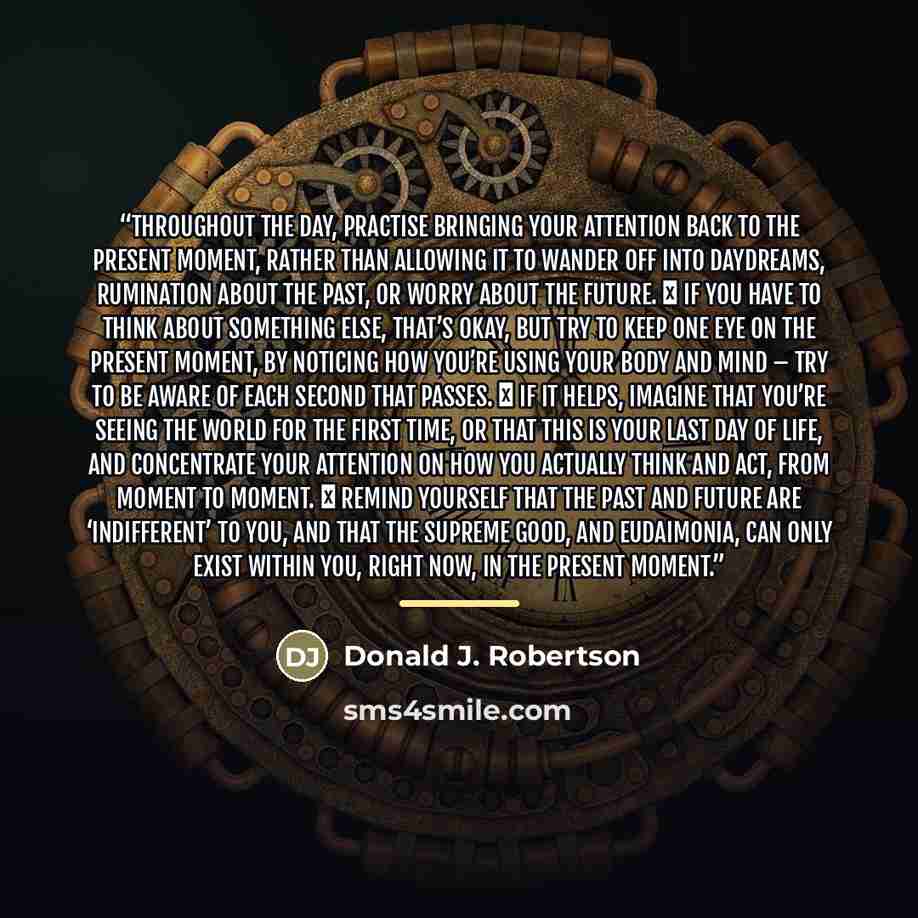 “Throughout the day, practise bringing your attention back to the present moment, rather than allowing it to wander off into daydreams, rumination about the past, or worry about the future. ✽ If you have to think about something else, that’s okay, but try to keep one eye on the present moment, by…” quote by Donald J. Robertson