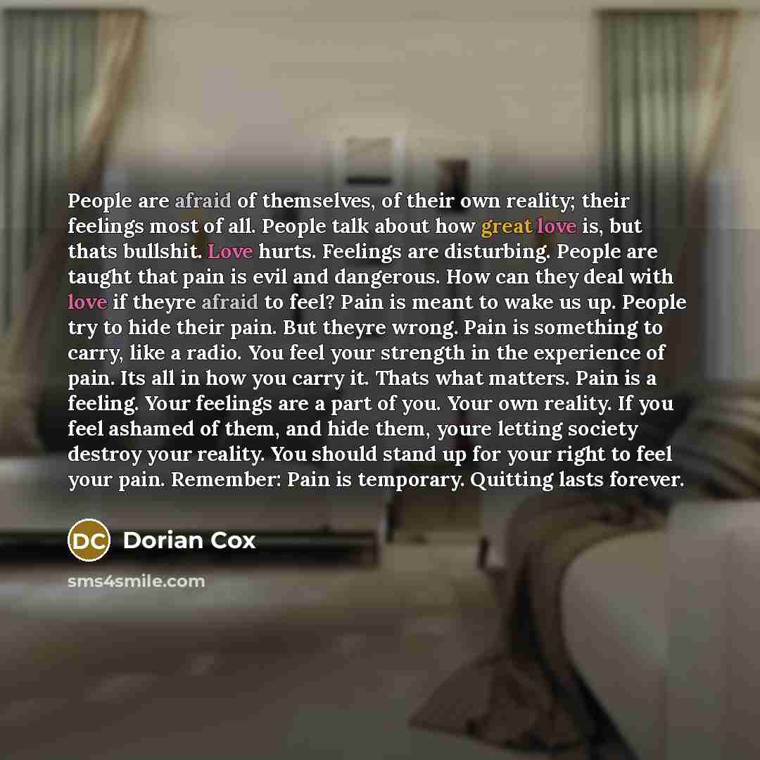 “People are afraid of themselves, of their own reality; their feelings most of all. People talk about how great love is, but thats bullshit. Love hurts. Feelings are disturbing. People are taught that pain is evil and dangerous. How can they deal with love if theyre afraid to feel? Pain is meant to…” quote by Dorian Cox