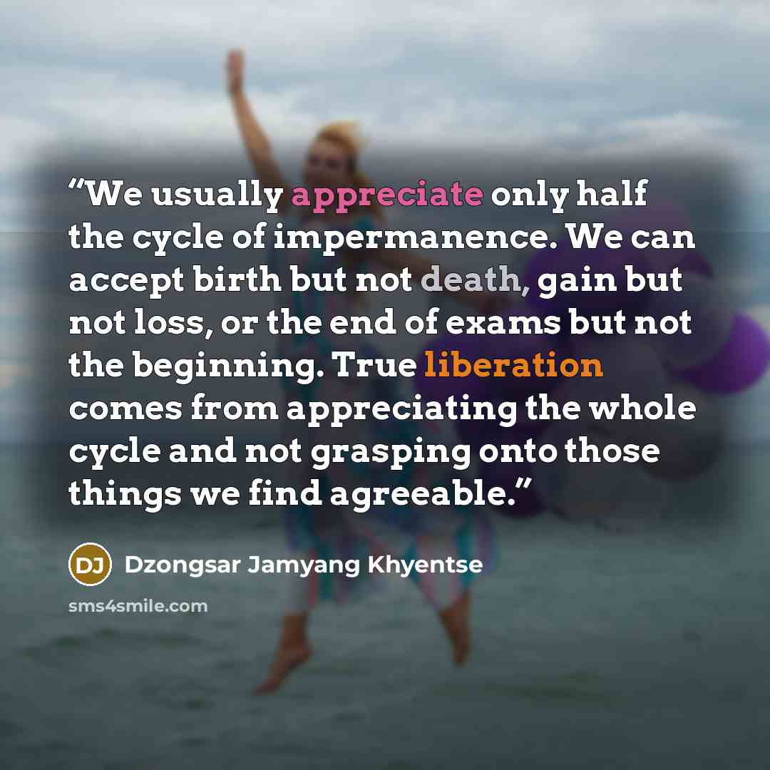 “We usually appreciate only half the cycle of impermanence. We can accept birth but not death, gain but not loss, or the end of exams but not the beginning. True liberation comes from appreciating the whole cycle and not grasping onto those things we find agreeable.” quote by Dzongsar Jamyang Khyentse