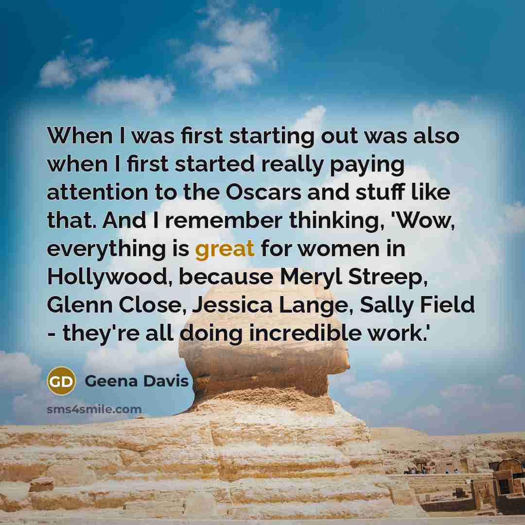 “When I was first starting out was also when I first started really paying attention to the Oscars and stuff like that. And I remember thinking, 'Wow, everything is great for women in Hollywood, because Meryl Streep, Glenn Close, Jessica Lange, Sally Field - they're all doing incredible work.'” quote by Geena Davis