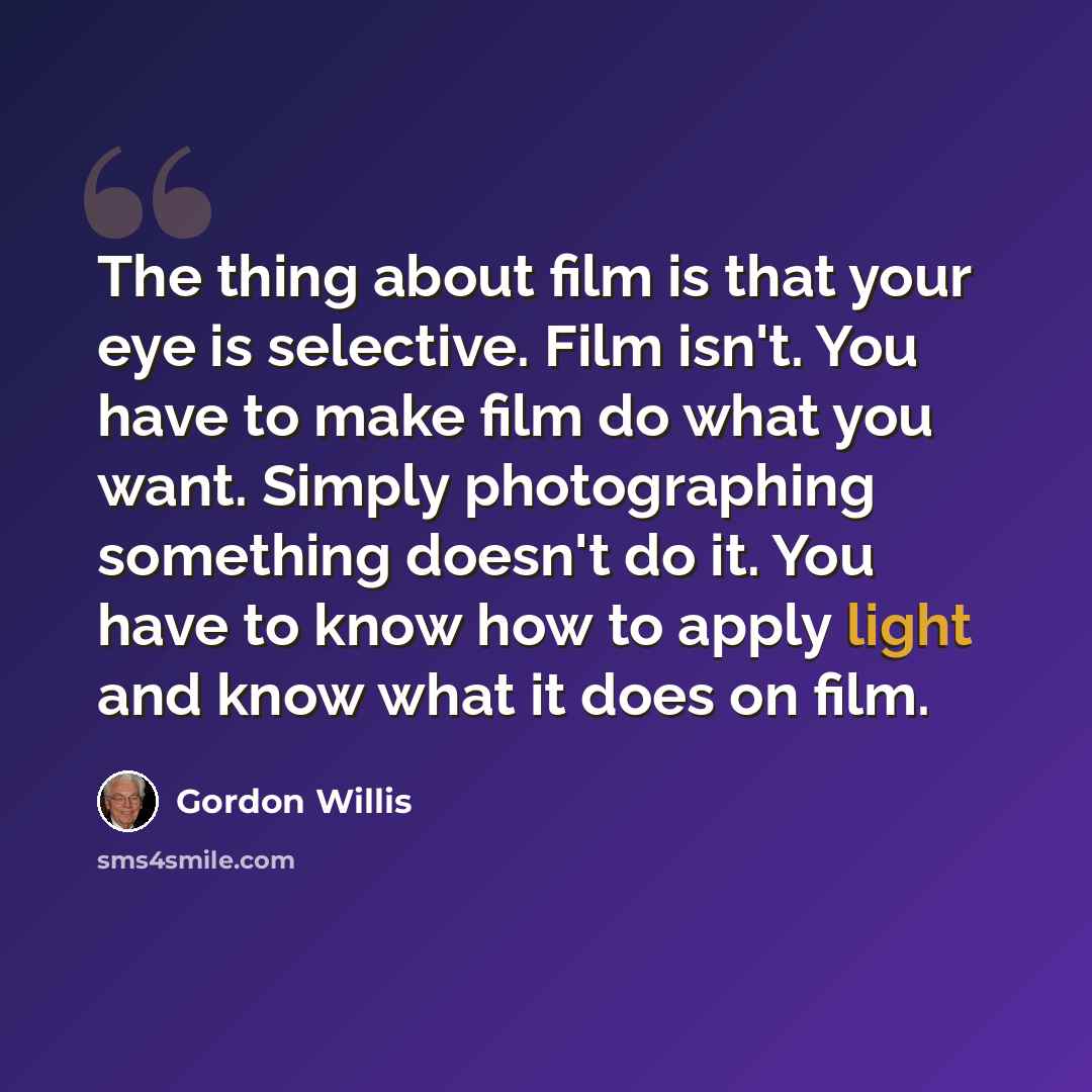 “The thing about film is that your eye is selective. Film isn't. You have to make film do what you want. Simply photographing something doesn't do it. You have to know how to apply light and know what it does on film.” quote by Gordon Willis